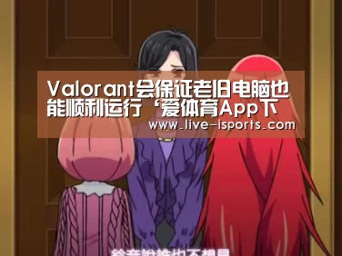 Valorant会保证老旧电脑也能顺利运行‘爱体育App下载’(图2) 爱体育